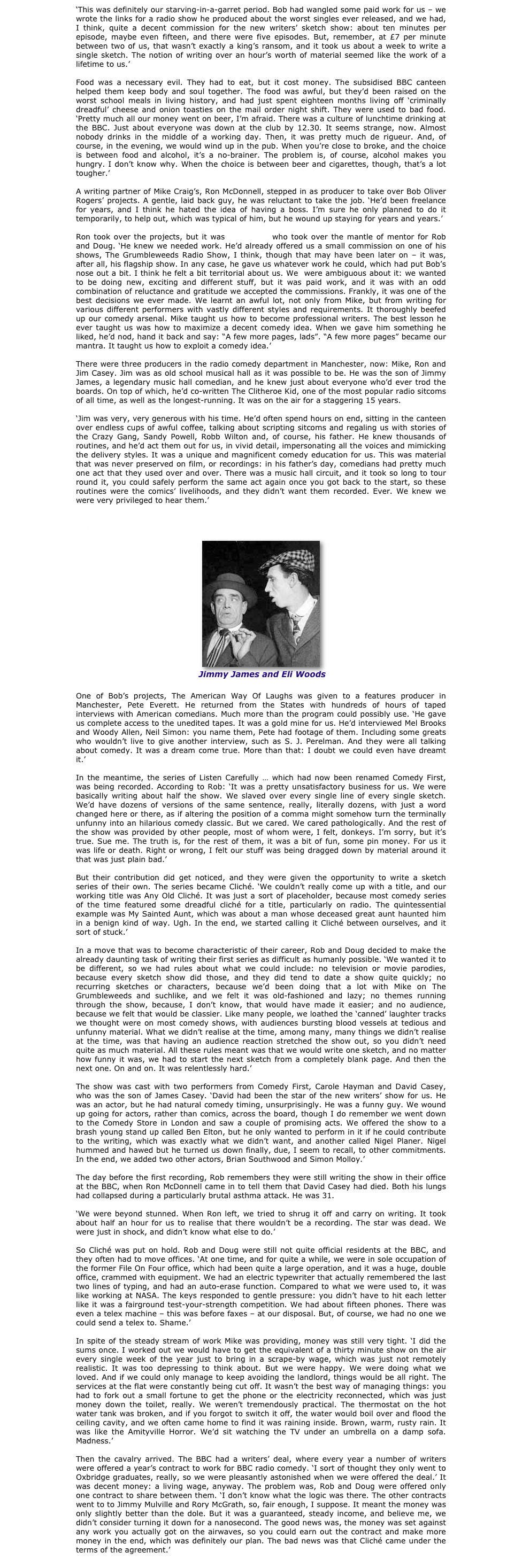 ‘This was definitely our starving-in-a-garret period. Bob had wangled some paid work for us – we wrote the links for a radio show he produced about the worst singles ever released, and we had, I think, quite a decent commission for the new writers’ sketch show: about ten minutes per episode, maybe even fifteen, and there were five episodes. But, remember, at £7 per minute between two of us, that wasn’t exactly a king’s ransom, and it took us about a week to write a single sketch. The notion of writing over an hour’s worth of material seemed like the work of a lifetime to us.’

Food was a necessary evil. They had to eat, but it cost money. The subsidised BBC canteen helped them keep body and soul together. The food was awful, but they’d been raised on the worst school meals in living history, and had just spent eighteen months living off ‘criminally dreadful’ cheese and onion toasties on the mail order night shift. They were used to bad food. ‘Pretty much all our money went on beer, I’m afraid. There was a culture of lunchtime drinking at the BBC. Just about everyone was down at the club by 12.30. It seems strange, now. Almost nobody drinks in the middle of a working day. Then, it was pretty much de rigueur. And, of course, in the evening, we would wind up in the pub. When you’re close to broke, and the choice is between food and alcohol, it’s a no-brainer. The problem is, of course, alcohol makes you hungry. I don’t know why. When the choice is between beer and cigarettes, though, that’s a lot tougher.’ 

A writing partner of Mike Craig’s, Ron McDonnell, stepped in as producer to take over Bob Oliver Rogers’ projects. A gentle, laid back guy, he was reluctant to take the job. ‘He’d been freelance for years, and I think he hated the idea of having a boss. I’m sure he only planned to do it temporarily, to help out, which was typical of him, but he wound up staying for years and years.’

Ron took over the projects, but it was Mike Craig who took over the mantle of mentor for Rob and Doug. ‘He knew we needed work. He’d already offered us a small commission on one of his shows, The Grumbleweeds Radio Show, I think, though that may have been later on – it was, after all, his flagship show. In any case, he gave us whatever work he could, which had put Bob’s nose out a bit. I think he felt a bit territorial about us. We  were ambiguous about it: we wanted to be doing new, exciting and different stuff, but it was paid work, and it was with an odd combination of reluctance and gratitude we accepted the commissions. Frankly, it was one of the best decisions we ever made. We learnt an awful lot, not only from Mike, but from writing for various different performers with vastly different styles and requirements. It thoroughly beefed up our comedy arsenal. Mike taught us how to become professional writers. The best lesson he ever taught us was how to maximize a decent comedy idea. When we gave him something he liked, he’d nod, hand it back and say: “A few more pages, lads”. “A few more pages” became our mantra. It taught us how to exploit a comedy idea.’

There were three producers in the radio comedy department in Manchester, now: Mike, Ron and Jim Casey. Jim was as old school musical hall as it was possible to be. He was the son of Jimmy James, a legendary music hall comedian, and he knew just about everyone who’d ever trod the boards. On top of which, he’d co-written The Clitheroe Kid, one of the most popular radio sitcoms of all time, as well as the longest-running. It was on the air for a staggering 15 years.

‘Jim was very, very generous with his time. He’d often spend hours on end, sitting in the canteen over endless cups of awful coffee, talking about scripting sitcoms and regaling us with stories of the Crazy Gang, Sandy Powell, Robb Wilton and, of course, his father. He knew thousands of routines, and he’d act them out for us, in vivid detail, impersonating all the voices and mimicking the delivery styles. It was a unique and magnificent comedy education for us. This was material that was never preserved on film, or recordings: in his father’s day, comedians had pretty much one act that they used over and over. There was a music hall circuit, and it took so long to tour round it, you could safely perform the same act again once you got back to the start, so these routines were the comics’ livelihoods, and they didn’t want them recorded. Ever. We knew we were very privileged to hear them.’


CLICK HERE FOR A TRANSCRIPT OF JIMMY JAMES’ CLASSIC IN THE BOX ROUTINE

￼
        Jimmy James and Eli Woods

One of Bob’s projects, The American Way Of Laughs was given to a features producer in Manchester, Pete Everett. He returned from the States with hundreds of hours of taped interviews with American comedians. Much more than the program could possibly use. ‘He gave us complete access to the unedited tapes. It was a gold mine for us. He’d interviewed Mel Brooks and Woody Allen, Neil Simon: you name them, Pete had footage of them. Including some greats who wouldn’t live to give another interview, such as S. J. Perelman. And they were all talking about comedy. It was a dream come true. More than that: I doubt we could even have dreamt it.’

In the meantime, the series of Listen Carefully … which had now been renamed Comedy First, was being recorded. According to Rob: ‘It was a pretty unsatisfactory business for us. We were basically writing about half the show. We slaved over every single line of every single sketch. We’d have dozens of versions of the same sentence, really, literally dozens, with just a word changed here or there, as if altering the position of a comma might somehow turn the terminally unfunny into an hilarious comedy classic. But we cared. We cared pathologically. And the rest of the show was provided by other people, most of whom were, I felt, donkeys. I’m sorry, but it’s true. Sue me. The truth is, for the rest of them, it was a bit of fun, some pin money. For us it was life or death. Right or wrong, I felt our stuff was being dragged down by material around it that was just plain bad.’

But their contribution did get noticed, and they were given the opportunity to write a sketch series of their own. The series became Cliché. ‘We couldn’t really come up with a title, and our working title was Any Old Cliché. It was just a sort of placeholder, because most comedy series of the time featured some dreadful cliché for a title, particularly on radio. The quintessential example was My Sainted Aunt, which was about a man whose deceased great aunt haunted him in a benign kind of way. Ugh. In the end, we started calling it Cliché between ourselves, and it sort of stuck.’

In a move that was to become characteristic of their career, Rob and Doug decided to make the already daunting task of writing their first series as difficult as humanly possible. ‘We wanted it to be different, so we had rules about what we could include: no television or movie parodies, because every sketch show did those, and they did tend to date a show quite quickly; no recurring sketches or characters, because we’d been doing that a lot with Mike on The Grumbleweeds and suchlike, and we felt it was old-fashioned and lazy; no themes running through the show, because, I don’t know, that would have made it easier; and no audience, because we felt that would be classier. Like many people, we loathed the ‘canned’ laughter tracks we thought were on most comedy shows, with audiences bursting blood vessels at tedious and unfunny material. What we didn’t realise at the time, among many, many things we didn’t realise at the time, was that having an audience reaction stretched the show out, so you didn’t need quite as much material. All these rules meant was that we would write one sketch, and no matter how funny it was, we had to start the next sketch from a completely blank page. And then the next one. On and on. It was relentlessly hard.’

The show was cast with two performers from Comedy First, Carole Hayman and David Casey, who was the son of James Casey. ‘David had been the star of the new writers’ show for us. He was an actor, but he had natural comedy timing, unsurprisingly. He was a funny guy. We wound up going for actors, rather than comics, across the board, though I do remember we went down to the Comedy Store in London and saw a couple of promising acts. We offered the show to a brash young stand up called Ben Elton, but he only wanted to perform in it if he could contribute to the writing, which was exactly what we didn’t want, and another called Nigel Planer. Nigel hummed and hawed but he turned us down finally, due, I seem to recall, to other commitments. In the end, we added two other actors, Brian Southwood and Simon Molloy.’

The day before the first recording, Rob remembers they were still writing the show in their office at the BBC, when Ron McDonnell came in to tell them that David Casey had died. Both his lungs had collapsed during a particularly brutal asthma attack. He was 31.

‘We were beyond stunned. When Ron left, we tried to shrug it off and carry on writing. It took about half an hour for us to realise that there wouldn’t be a recording. The star was dead. We were just in shock, and didn’t know what else to do.’

So Cliché was put on hold. Rob and Doug were still not quite official residents at the BBC, and they often had to move offices. ‘At one time, and for quite a while, we were in sole occupation of the former File On Four office, which had been quite a large operation, and it was a huge, double office, crammed with equipment. We had an electric typewriter that actually remembered the last two lines of typing, and had an auto-erase function. Compared to what we were used to, it was like working at NASA. The keys responded to gentle pressure: you didn’t have to hit each letter like it was a fairground test-your-strength competition. We had about fifteen phones. There was even a telex machine – this was before faxes – at our disposal. But, of course, we had no one we could send a telex to. Shame.’

In spite of the steady stream of work Mike was providing, money was still very tight. ‘I did the sums once. I worked out we would have to get the equivalent of a thirty minute show on the air every single week of the year just to bring in a scrape-by wage, which was just not remotely realistic. It was too depressing to think about. But we were happy. We were doing what we loved. And if we could only manage to keep avoiding the landlord, things would be all right. The services at the flat were constantly being cut off. It wasn’t the best way of managing things: you had to fork out a small fortune to get the phone or the electricity reconnected, which was just money down the toilet, really. We weren’t tremendously practical. The thermostat on the hot water tank was broken, and if you forgot to switch it off, the water would boil over and flood the ceiling cavity, and we often came home to find it was raining inside. Brown, warm, rusty rain. It was like the Amityville Horror. We’d sit watching the TV under an umbrella on a damp sofa. Madness.’

Then the cavalry arrived. The BBC had a writers’ deal, where every year a number of writers were offered a year’s contract to work for BBC radio comedy. ‘I sort of thought they only went to Oxbridge graduates, really, so we were pleasantly astonished when we were offered the deal.’ It was decent money: a living wage, anyway. The problem was, Rob and Doug were offered only one contract to share between them. ‘I don’t know what the logic was there. The other contracts went to to Jimmy Mulville and Rory McGrath, so, fair enough, I suppose. It meant the money was only slightly better than the dole. But it was a guaranteed, steady income, and believe me, we didn’t consider turning it down for a nanosecond. The good news was, the money was set against any work you actually got on the airwaves, so you could earn out the contract and make more money in the end, which was definitely our plan. The bad news was that Cliché came under the terms of the agreement.’
