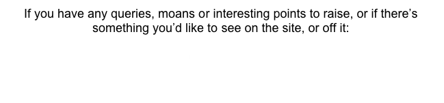 If you have any queries, moans or interesting points to raise, or if there’s something you’d like to see on the site, or off it:

Click Here

We’ll post anything useful or funny