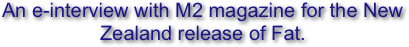 An e-interview with M2 magazine for the New Zealand release of Fat.